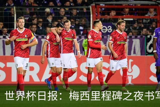 世界杯日报：梅西里程碑之夜书写传奇 姆巴佩加冕法国队史射手王