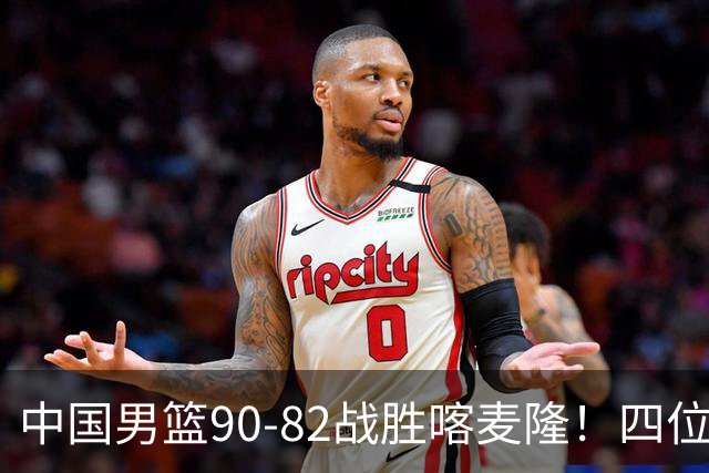 中国男篮90-82战胜喀麦隆！四位球员表现出色，两人尚可，两人表现不佳