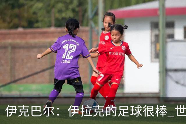 伊克巴尔：伊拉克的足球很棒 世界杯证明我能与顶级球员同场竞技