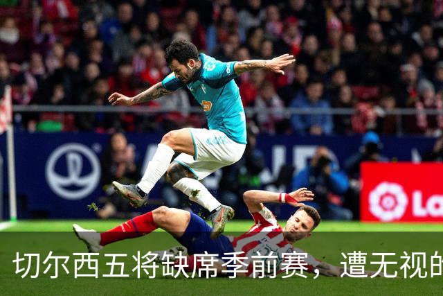 切尔西五将缺席季前赛，遭无视的科尔·帕尔默即将回归