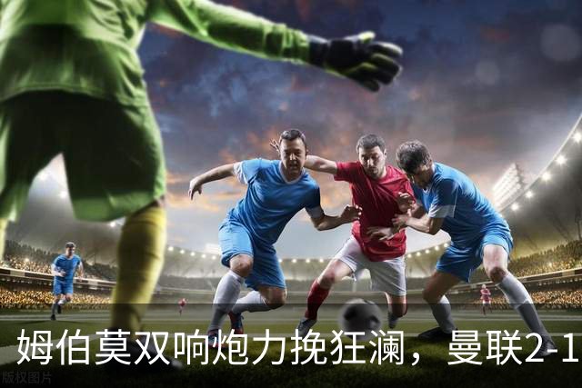 姆伯莫双响炮力挽狂澜，曼联2-1逆袭西甲强敌，热身赛豪取2连胜