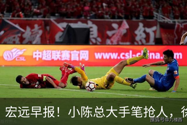 宏远早报！小陈总大手笔抢人，徐杰将拿顶薪，周鹏归队职务曝光！