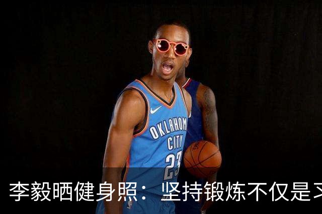 李毅晒健身照：坚持锻炼不仅是习惯 更是生活态度