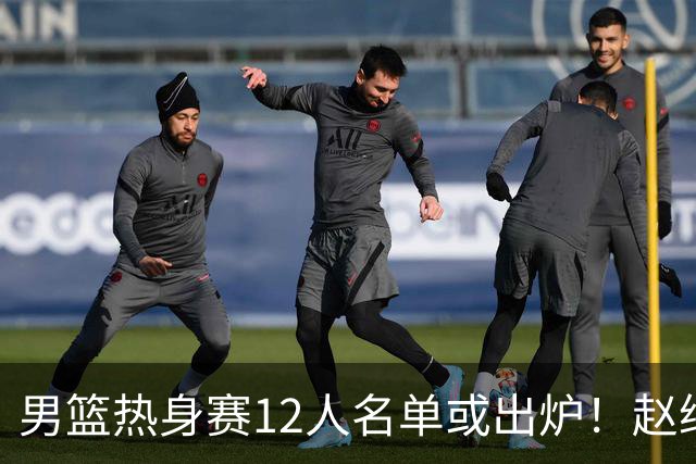 男篮热身赛12人名单或出炉！赵继伟胡金秋扛大旗，郭士强重点考察2人