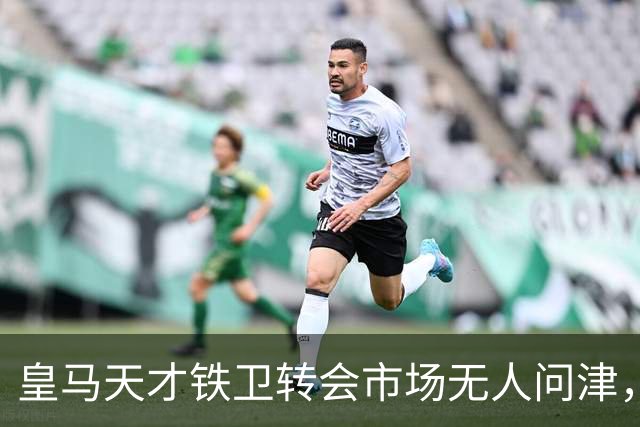 皇马天才铁卫转会市场无人问津，2000万欧都没人要，都不想做冤大头