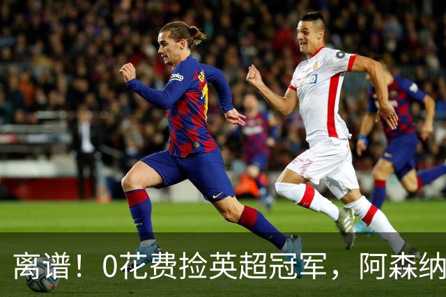 离谱！0花费捡英超冠军，阿森纳这笔应急签约藏两大隐患
