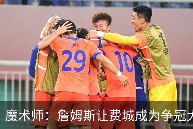 魔术师：詹姆斯让费城成为争冠大热门，也是尼克斯的最大威胁