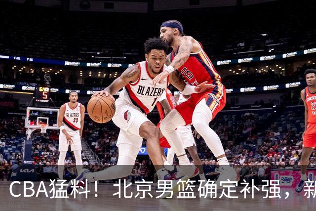 CBA猛料！北京男篮确定补强，新疆接触1米98后卫，浙江官宣新外援