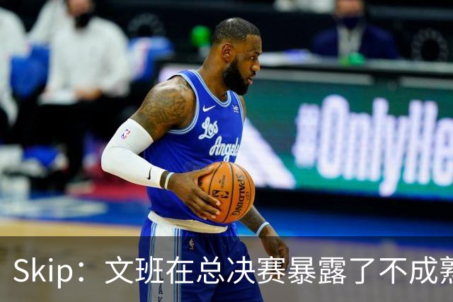 Skip：文班在总决赛暴露了不成熟 他说大话被尼克斯狠狠教训了